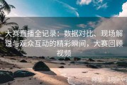大赛直播全记录：数据对比、现场解说与观众互动的精彩瞬间，大赛回顾视频