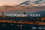 17c吃瓜网黑料爆料，吃瓜资讯