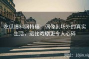 吃瓜爆料网特稿：偶像剧场外的真实生活，远比戏剧更令人心碎