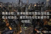 高清全程：张津瑜视频完整版在线观看全程直击，幕后制作与花絮细节尽收眼底