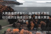 大赛直播技术解析：从传输技术到互动功能的全新体验分享，直播大赛宣传片
