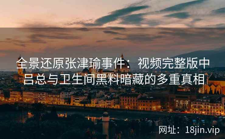 全景还原张津瑜事件：视频完整版中吕总与卫生间黑料暗藏的多重真相