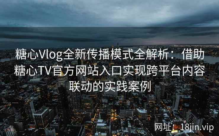 糖心Vlog全新传播模式全解析：借助糖心TV官方网站入口实现跨平台内容联动的实践案例