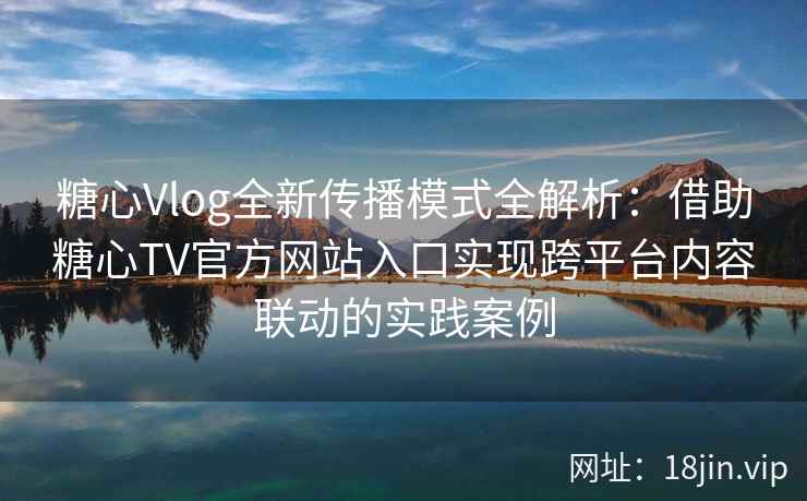 糖心Vlog全新传播模式全解析：借助糖心TV官方网站入口实现跨平台内容联动的实践案例
