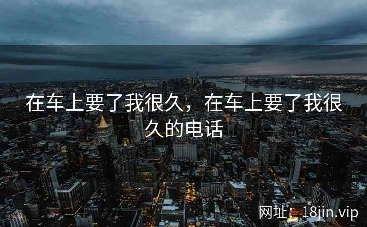 在车上要了我很久，在车上要了我很久的电话