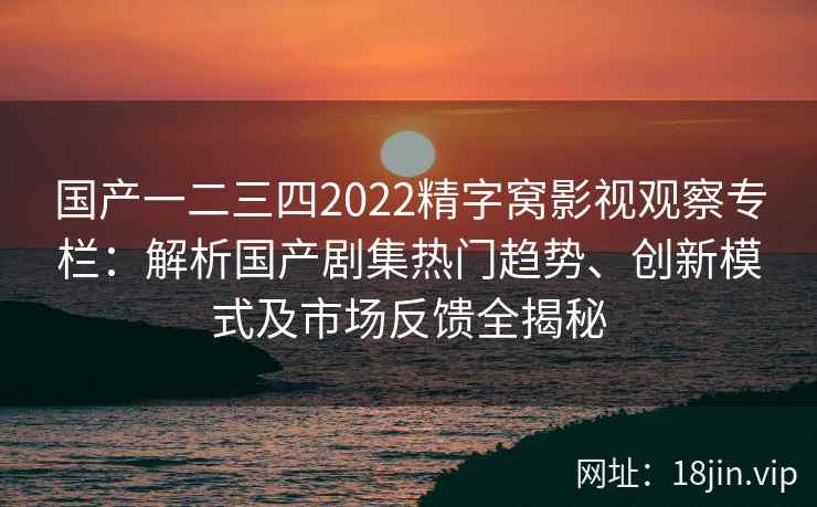 国产一二三四2022精字窝影视观察专栏：解析国产剧集热门趋势、创新模式及市场反馈全揭秘