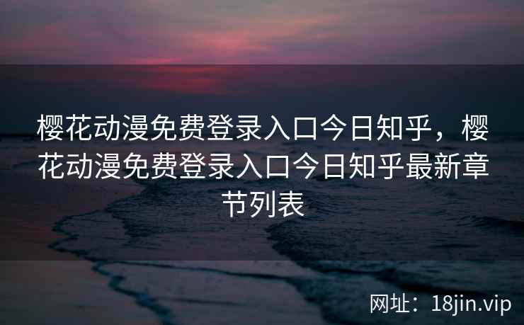樱花动漫免费登录入口今日知乎，樱花动漫免费登录入口今日知乎最新章节列表