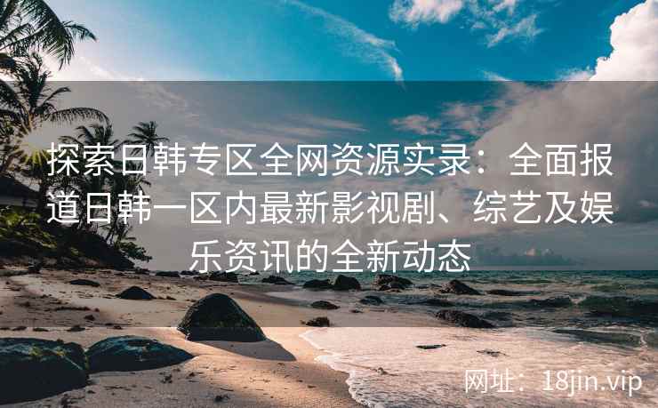 探索日韩专区全网资源实录：全面报道日韩一区内最新影视剧、综艺及娱乐资讯的全新动态