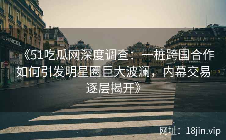 《51吃瓜网深度调查：一桩跨国合作如何引发明星圈巨大波澜，内幕交易逐层揭开》