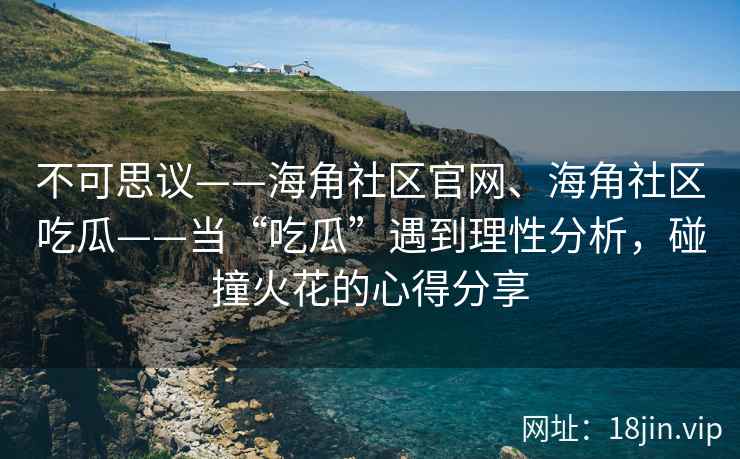 不可思议——海角社区官网、海角社区吃瓜——当“吃瓜”遇到理性分析，碰撞火花的心得分享