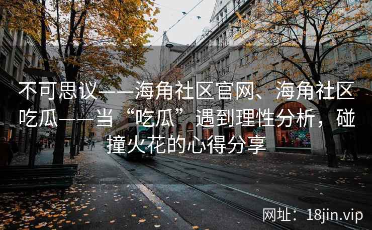 不可思议——海角社区官网、海角社区吃瓜——当“吃瓜”遇到理性分析，碰撞火花的心得分享