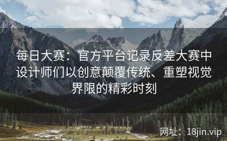 每日大赛：官方平台记录反差大赛中设计师们以创意颠覆传统、重塑视觉界限的精彩时刻