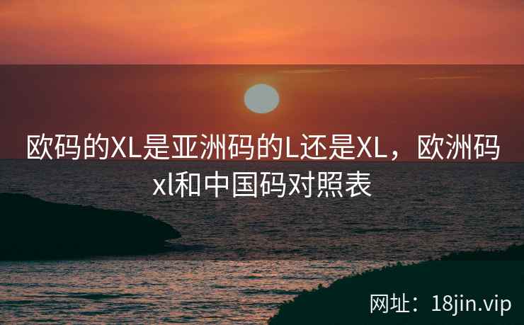 欧码的XL是亚洲码的L还是XL，欧洲码xl和中国码对照表