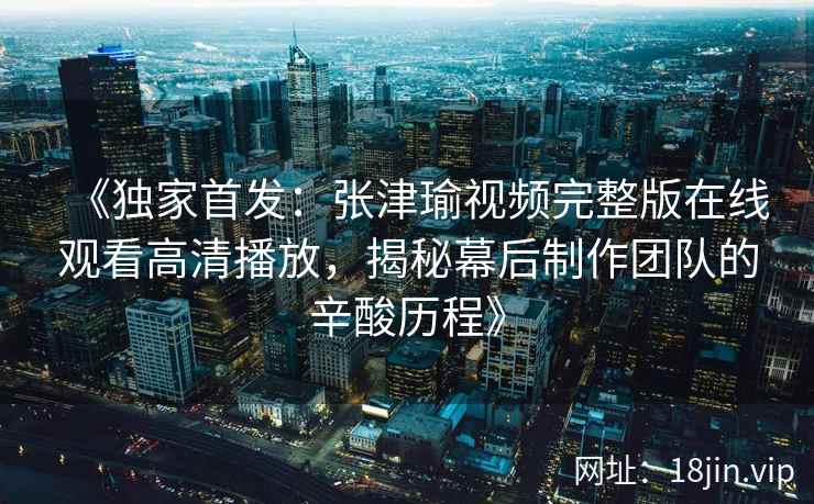 《独家首发：张津瑜视频完整版在线观看高清播放，揭秘幕后制作团队的辛酸历程》