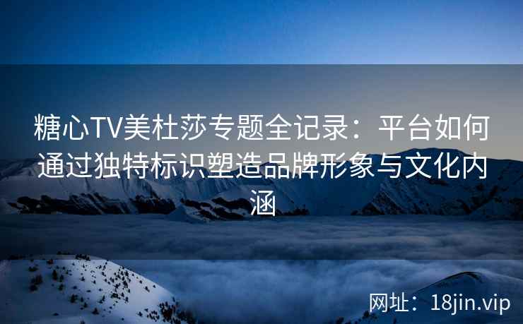 糖心TV美杜莎专题全记录：平台如何通过独特标识塑造品牌形象与文化内涵