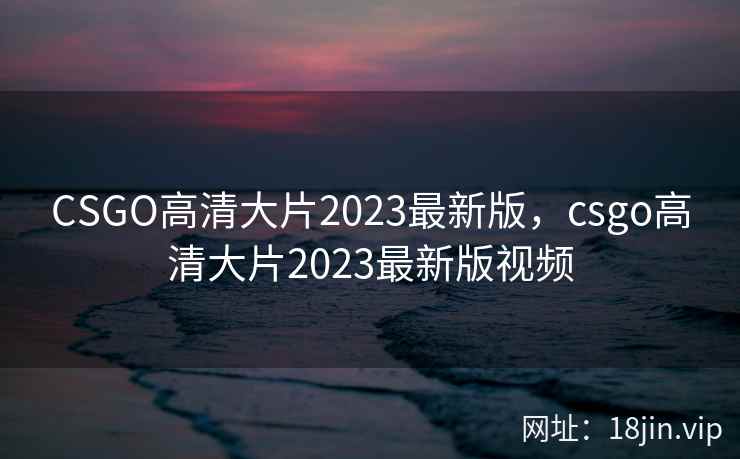 CSGO高清大片2023最新版，csgo高清大片2023最新版视频