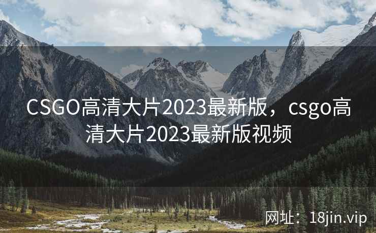 CSGO高清大片2023最新版，csgo高清大片2023最新版视频