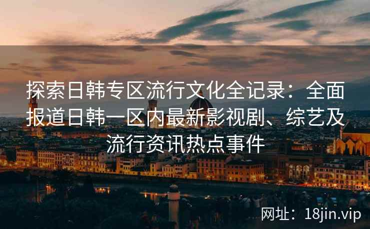探索日韩专区流行文化全记录：全面报道日韩一区内最新影视剧、综艺及流行资讯热点事件