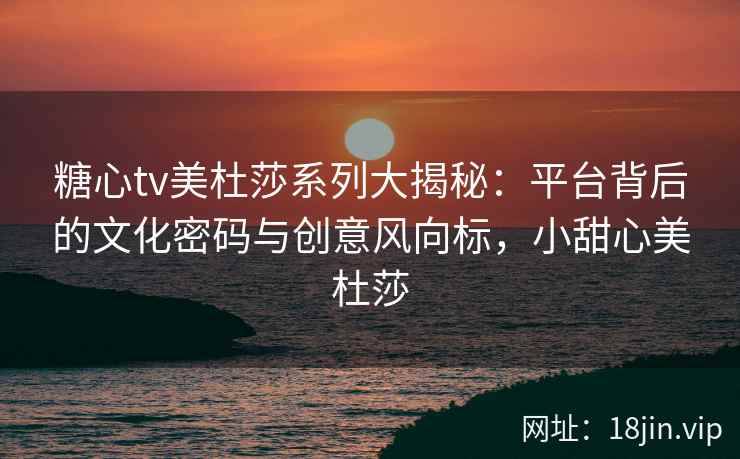 糖心tv美杜莎系列大揭秘：平台背后的文化密码与创意风向标，小甜心美杜莎