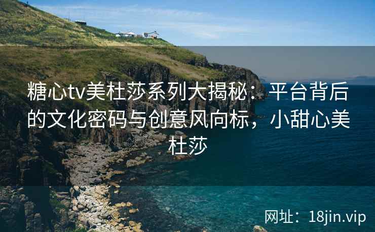 糖心tv美杜莎系列大揭秘：平台背后的文化密码与创意风向标，小甜心美杜莎