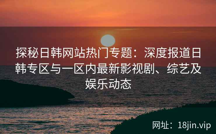 探秘日韩网站热门专题：深度报道日韩专区与一区内最新影视剧、综艺及娱乐动态