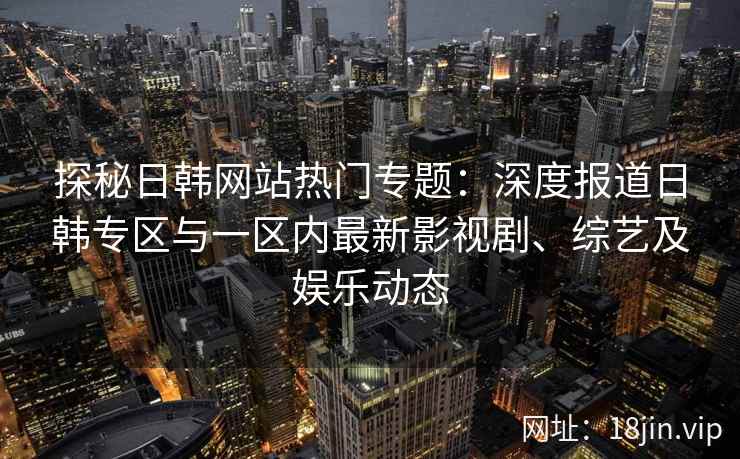 探秘日韩网站热门专题：深度报道日韩专区与一区内最新影视剧、综艺及娱乐动态