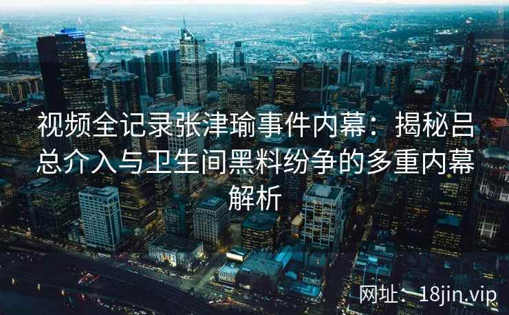 视频全记录张津瑜事件内幕：揭秘吕总介入与卫生间黑料纷争的多重内幕解析