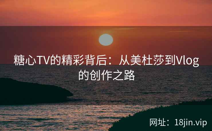 糖心TV的精彩背后：从美杜莎到Vlog的创作之路