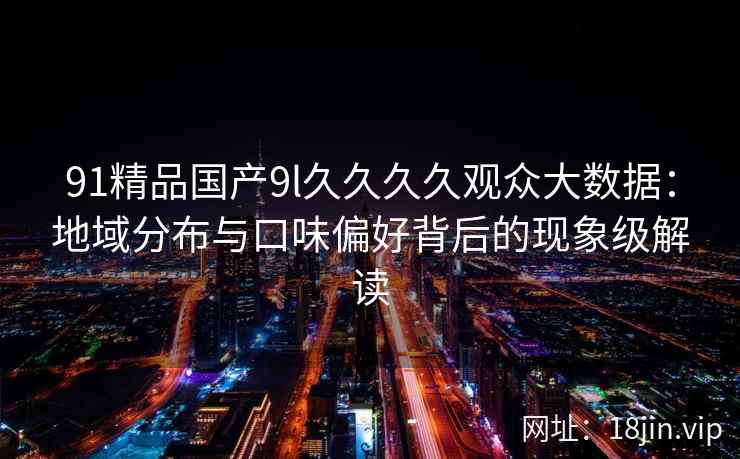 91精品国产9l久久久久观众大数据：地域分布与口味偏好背后的现象级解读
