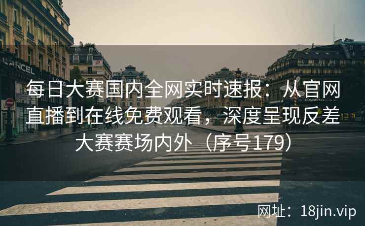每日大赛国内全网实时速报：从官网直播到在线免费观看，深度呈现反差大赛赛场内外（序号179）