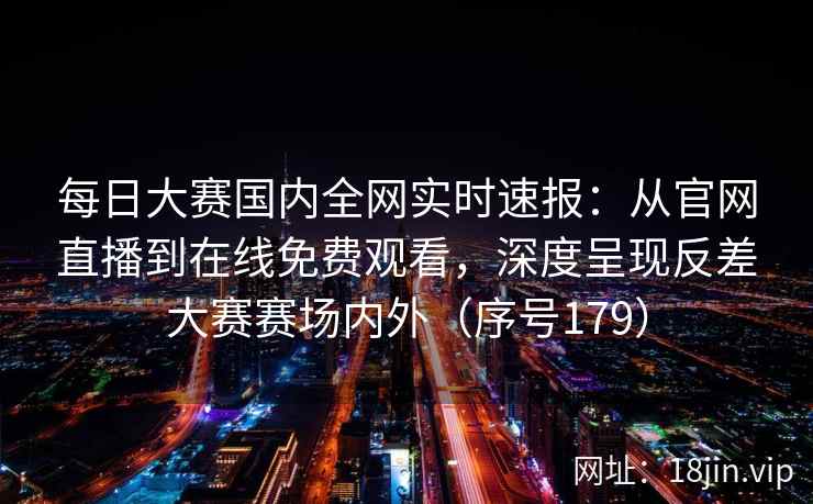 每日大赛国内全网实时速报：从官网直播到在线免费观看，深度呈现反差大赛赛场内外（序号179）