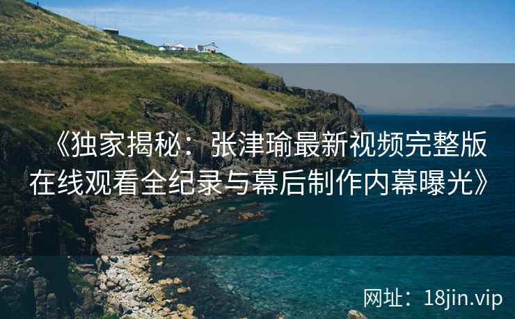 《独家揭秘：张津瑜最新视频完整版在线观看全纪录与幕后制作内幕曝光》