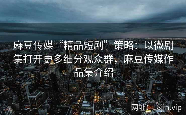 麻豆传媒“精品短剧”策略：以微剧集打开更多细分观众群，麻豆传媒作品集介绍