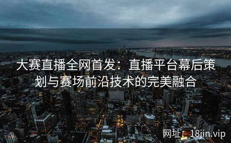 大赛直播全网首发：直播平台幕后策划与赛场前沿技术的完美融合