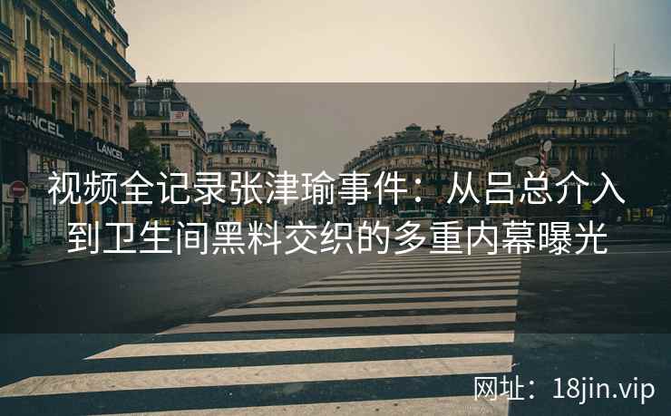 视频全记录张津瑜事件：从吕总介入到卫生间黑料交织的多重内幕曝光