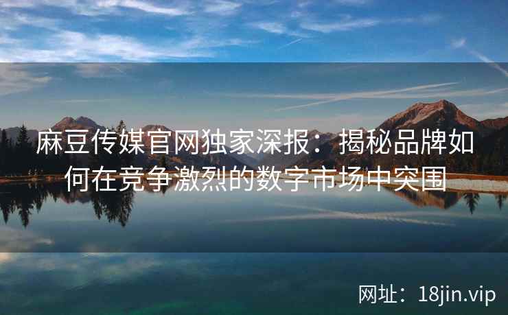 麻豆传媒官网独家深报：揭秘品牌如何在竞争激烈的数字市场中突围