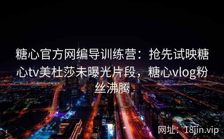 糖心官方网编导训练营：抢先试映糖心tv美杜莎未曝光片段，糖心vlog粉丝沸腾