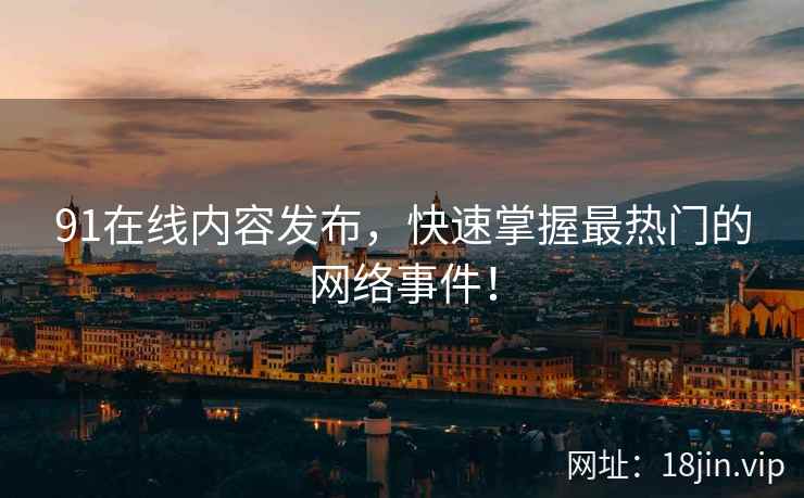 91在线内容发布，快速掌握最热门的网络事件！