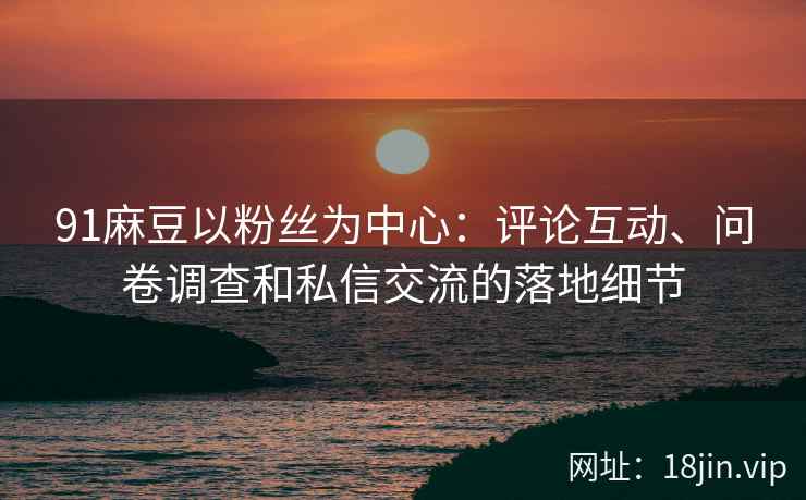 91麻豆以粉丝为中心：评论互动、问卷调查和私信交流的落地细节