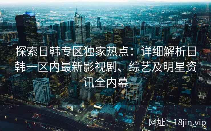 探索日韩专区独家热点：详细解析日韩一区内最新影视剧、综艺及明星资讯全内幕