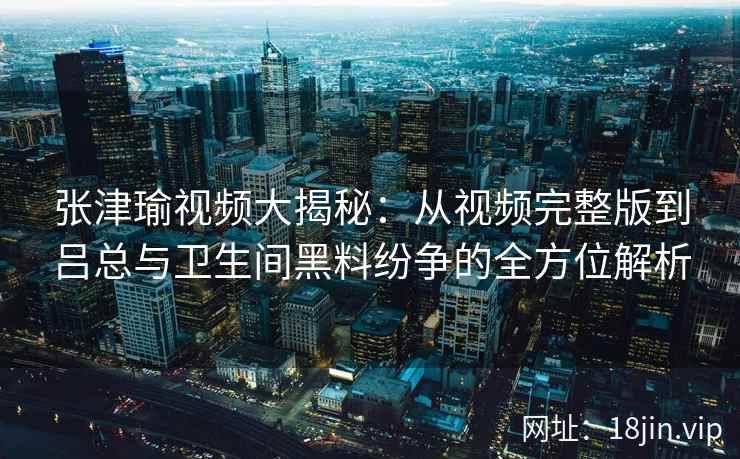 张津瑜视频大揭秘：从视频完整版到吕总与卫生间黑料纷争的全方位解析