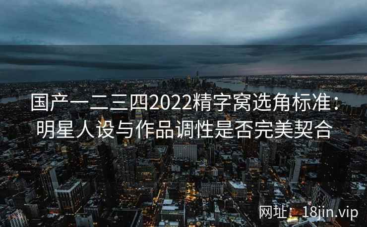 国产一二三四2022精字窝选角标准：明星人设与作品调性是否完美契合