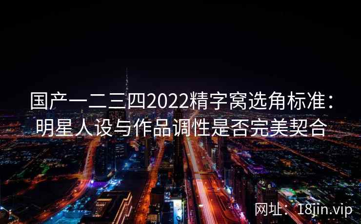 国产一二三四2022精字窝选角标准：明星人设与作品调性是否完美契合