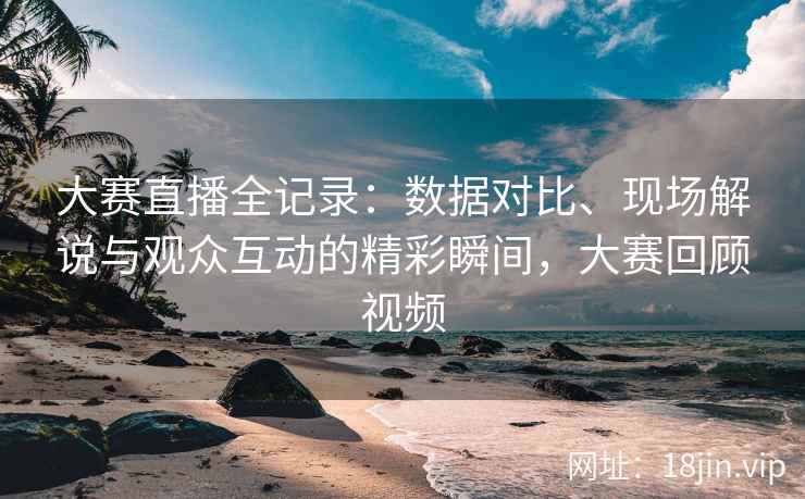 大赛直播全记录：数据对比、现场解说与观众互动的精彩瞬间，大赛回顾视频