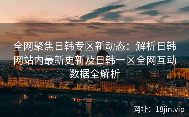 全网聚焦日韩专区新动态：解析日韩网站内最新更新及日韩一区全网互动数据全解析