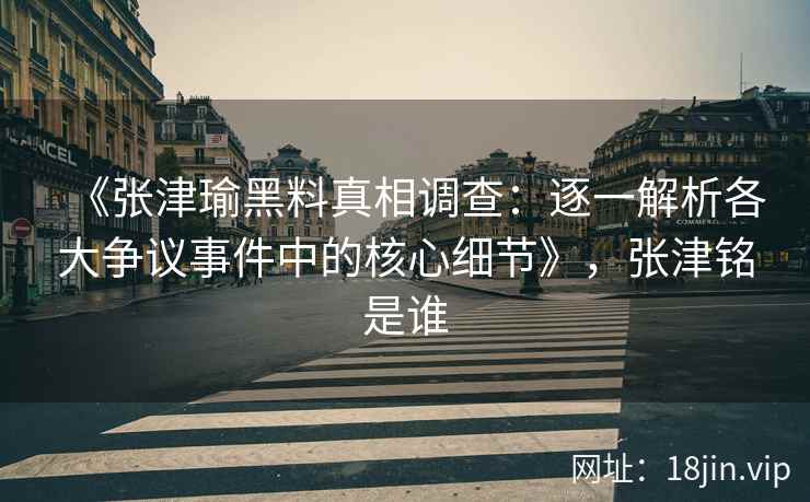 《张津瑜黑料真相调查：逐一解析各大争议事件中的核心细节》，张津铭是谁