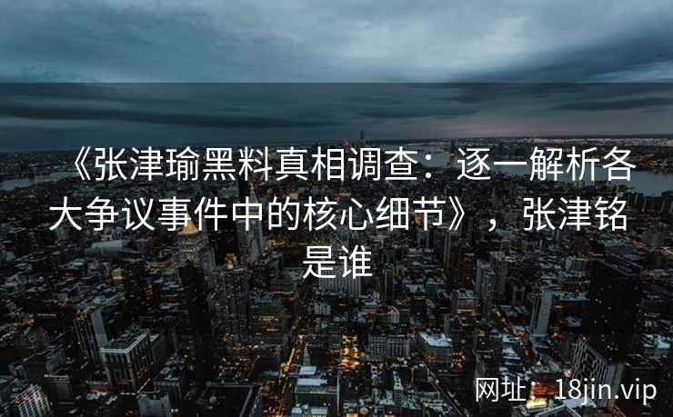 《张津瑜黑料真相调查：逐一解析各大争议事件中的核心细节》，张津铭是谁