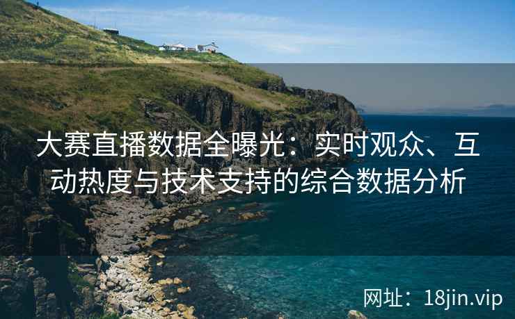 大赛直播数据全曝光：实时观众、互动热度与技术支持的综合数据分析