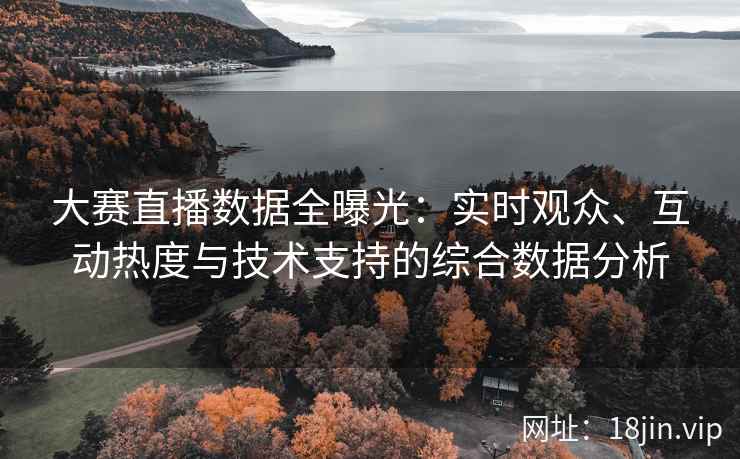 大赛直播数据全曝光：实时观众、互动热度与技术支持的综合数据分析