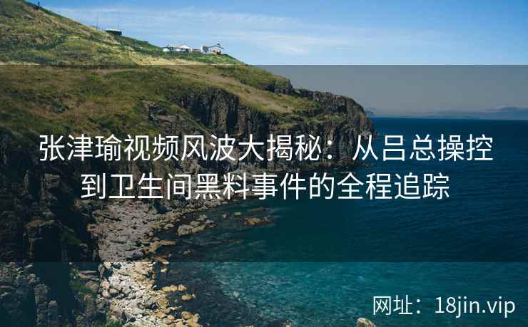张津瑜视频风波大揭秘：从吕总操控到卫生间黑料事件的全程追踪